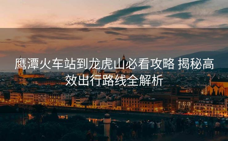 鹰潭火车站到龙虎山必看攻略 揭秘高效出行路线全解析