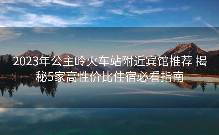 2023年公主岭火车站附近宾馆推荐 揭秘5家高性价比住宿必看指南