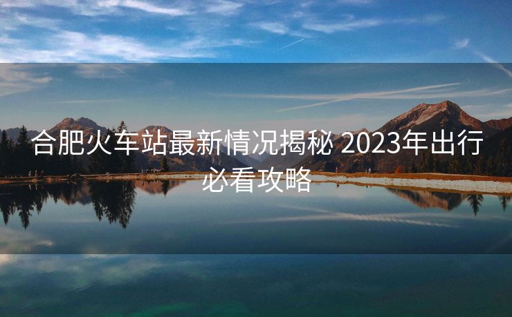 合肥火车站最新情况揭秘 2023年出行必看攻略