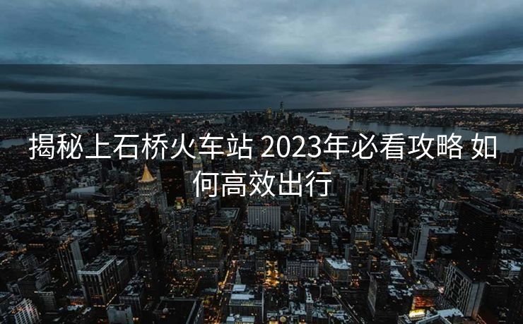揭秘上石桥火车站 2023年必看攻略 如何高效出行
