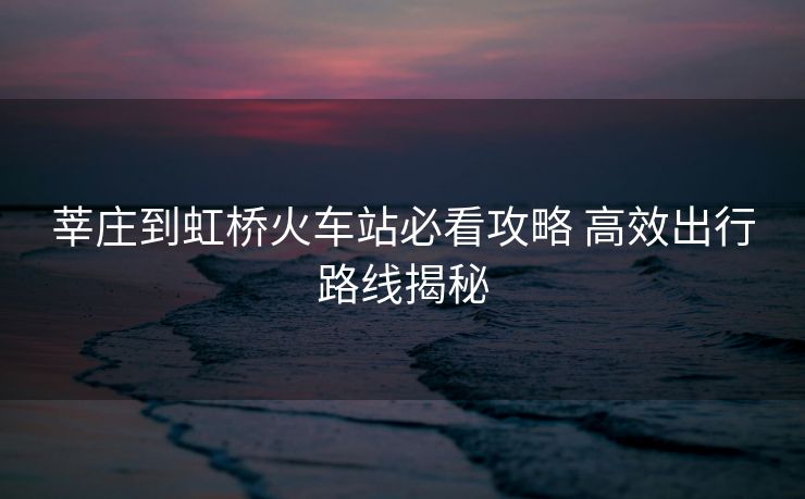 莘庄到虹桥火车站必看攻略 高效出行路线揭秘