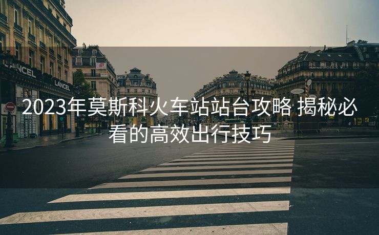 2023年莫斯科火车站站台攻略 揭秘必看的高效出行技巧