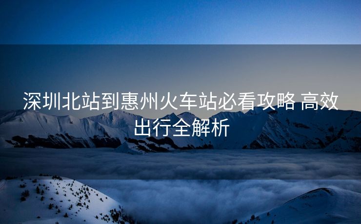 深圳北站到惠州火车站必看攻略 高效出行全解析