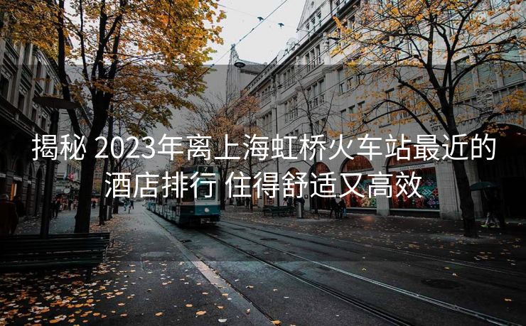 揭秘 2023年离上海虹桥火车站最近的酒店排行 住得舒适又高效