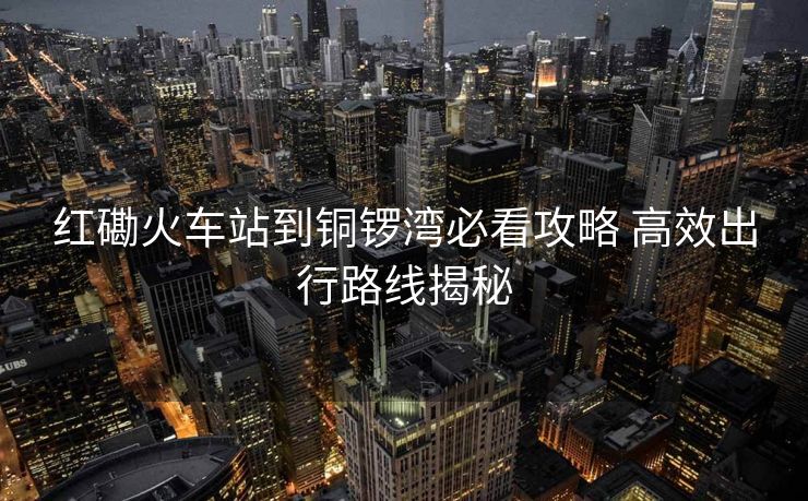 红磡火车站到铜锣湾必看攻略 高效出行路线揭秘
