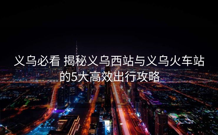 义乌必看 揭秘义乌西站与义乌火车站的5大高效出行攻略