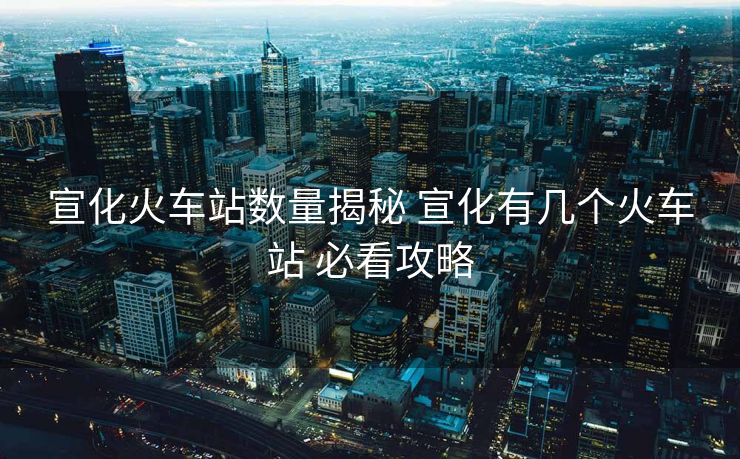 宣化火车站数量揭秘 宣化有几个火车站 必看攻略