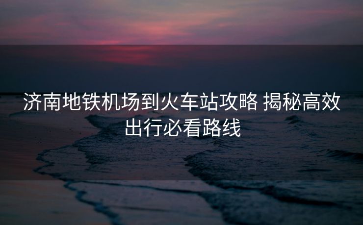 济南地铁机场到火车站攻略 揭秘高效出行必看路线