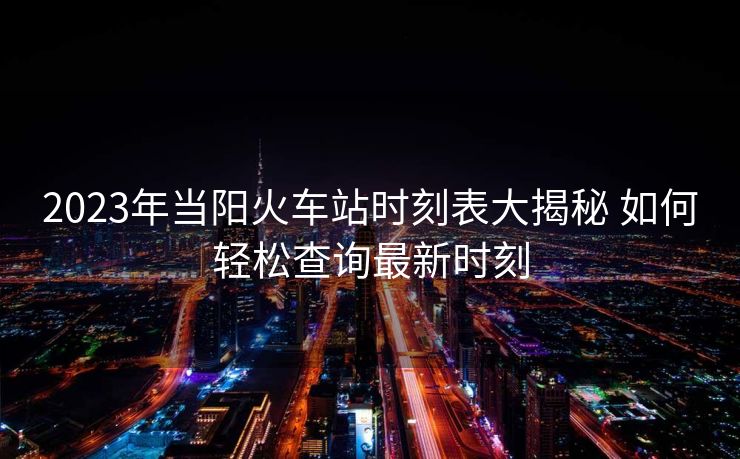 2023年当阳火车站时刻表大揭秘 如何轻松查询最新时刻
