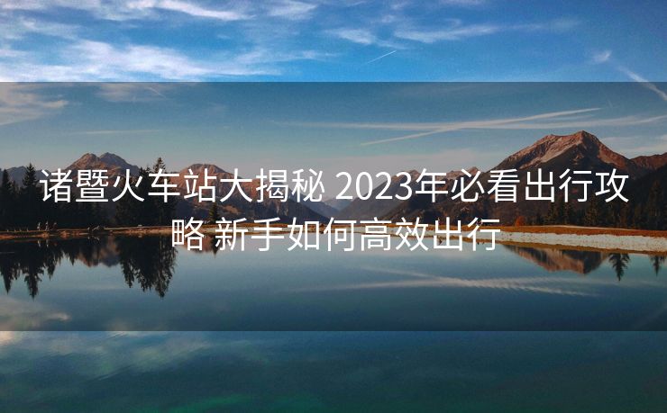 诸暨火车站大揭秘 2023年必看出行攻略 新手如何高效出行