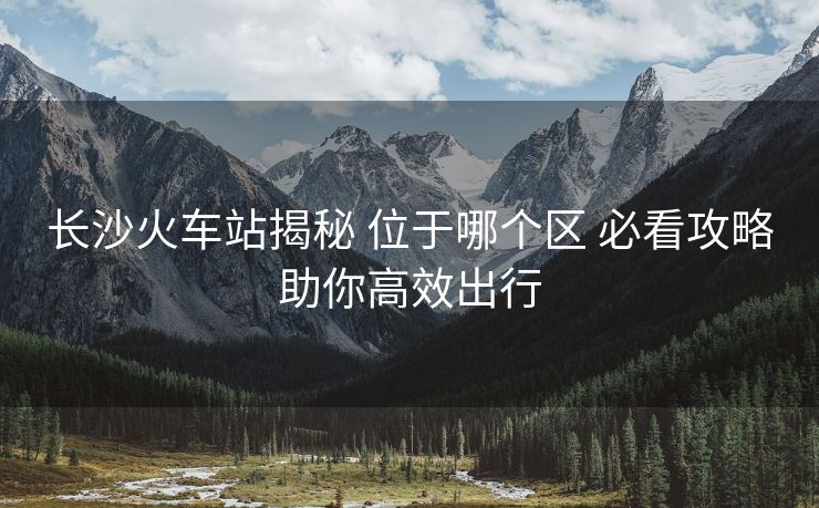 长沙火车站揭秘 位于哪个区 必看攻略助你高效出行