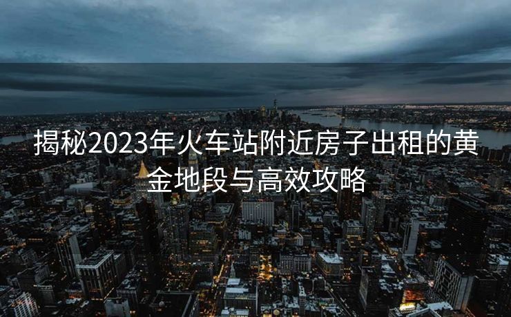 揭秘2023年火车站附近房子出租的黄金地段与高效攻略