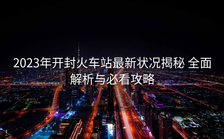 2023年开封火车站最新状况揭秘 全面解析与必看攻略