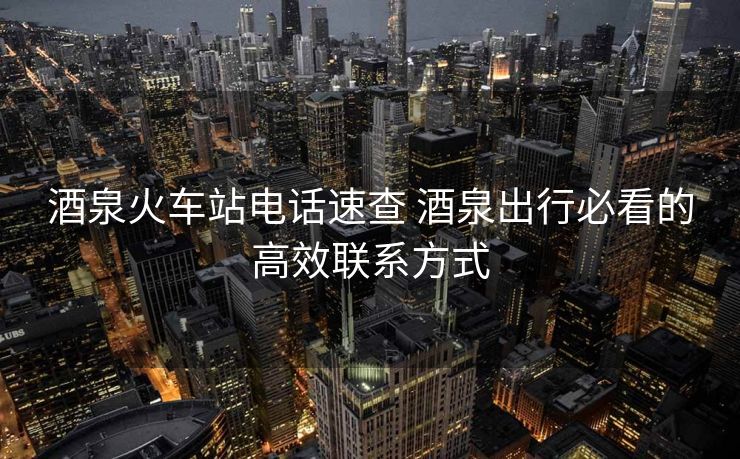 酒泉火车站电话速查 酒泉出行必看的高效联系方式