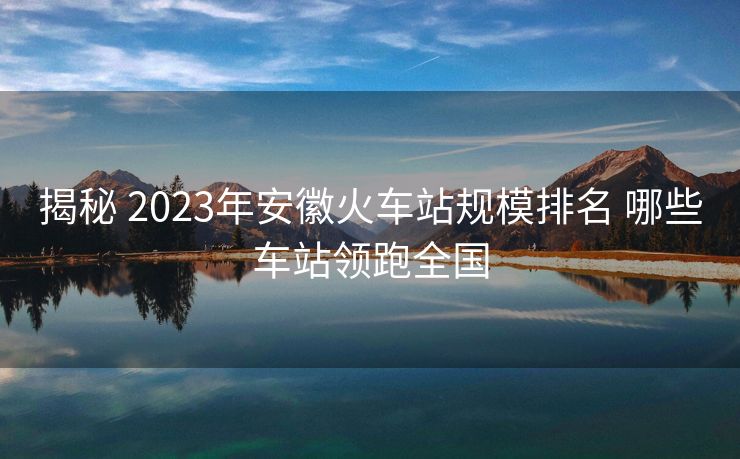 揭秘 2023年安徽火车站规模排名 哪些车站领跑全国
