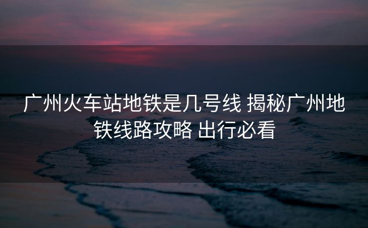 广州火车站地铁是几号线 揭秘广州地铁线路攻略 出行必看 广州火车站地铁是几号线 揭秘广州地铁线路攻略 出行必看