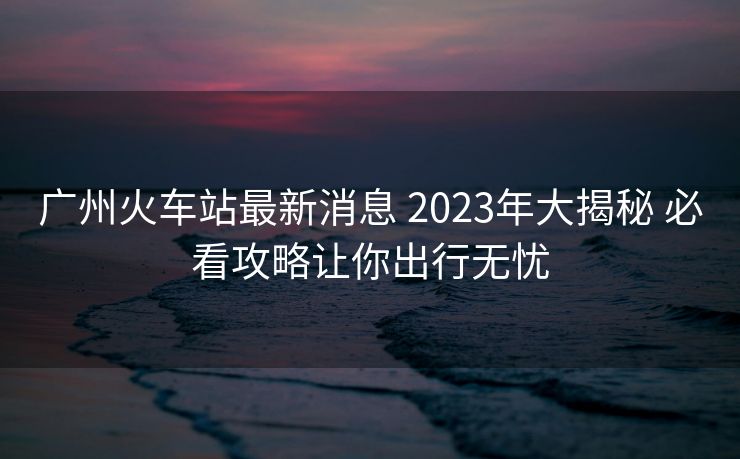 广州火车站最新消息 2023年大揭秘 必看攻略让你出行无忧