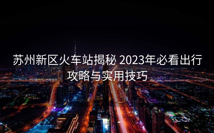 苏州新区火车站揭秘 2023年必看出行攻略与实用技巧