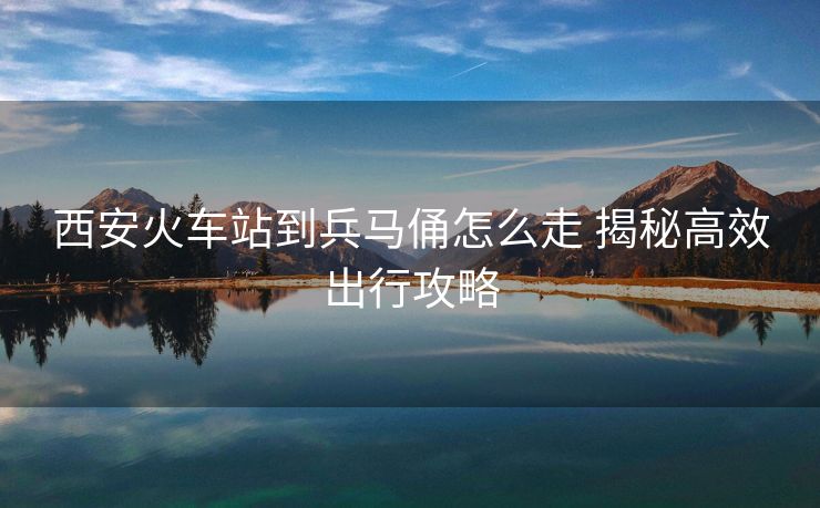 西安火车站到兵马俑怎么走 揭秘高效出行攻略