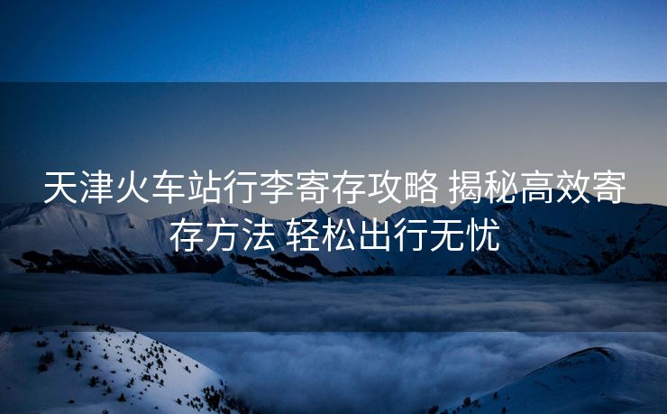 天津火车站行李寄存攻略 揭秘高效寄存方法 轻松出行无忧