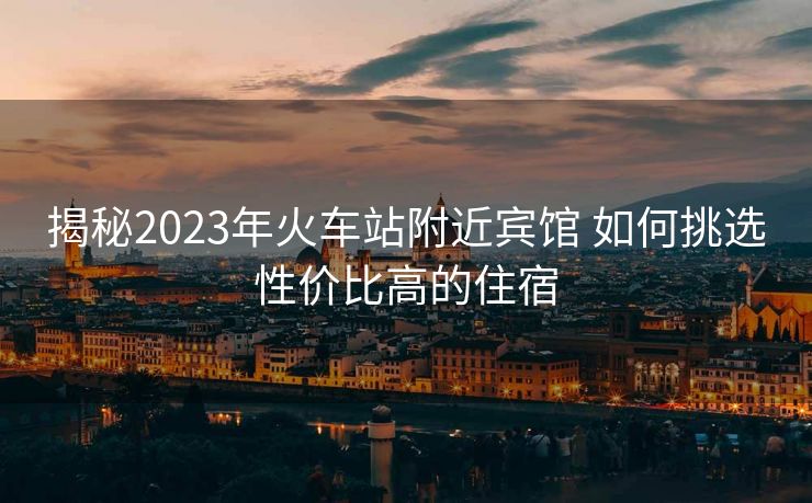 揭秘2023年火车站附近宾馆 如何挑选性价比高的住宿