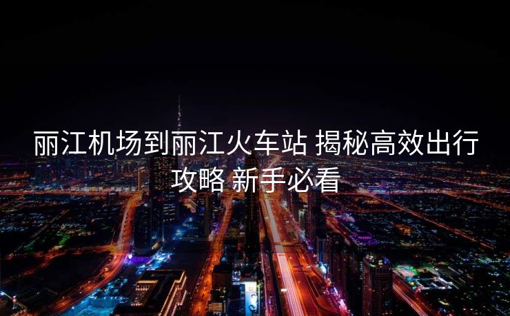 丽江机场到丽江火车站 揭秘高效出行攻略 新手必看