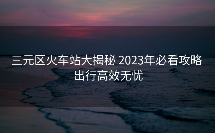 三元区火车站大揭秘 2023年必看攻略 出行高效无忧