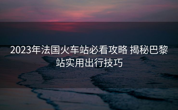 2023年法国火车站必看攻略 揭秘巴黎站实用出行技巧