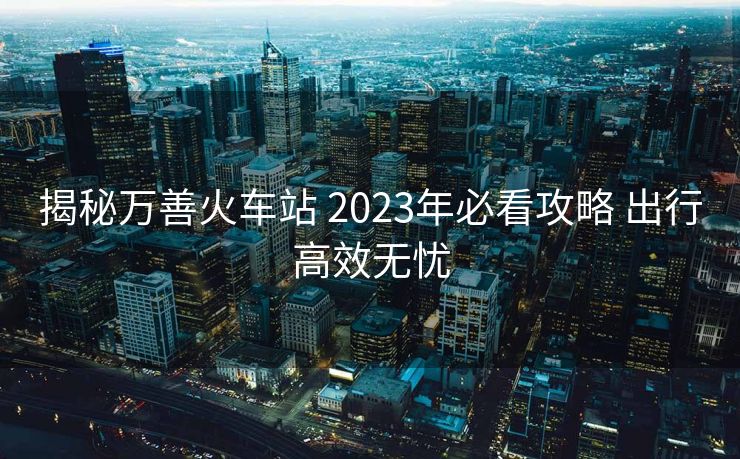 揭秘万善火车站 2023年必看攻略 出行高效无忧