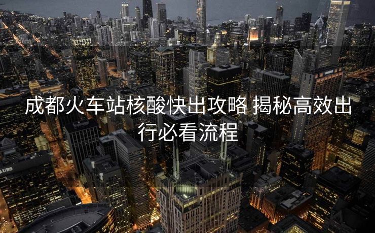 成都火车站核酸快出攻略 揭秘高效出行必看流程
