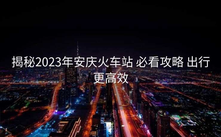 揭秘2023年安庆火车站 必看攻略 出行更高效
