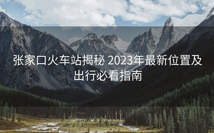 张家口火车站揭秘 2023年最新位置及出行必看指南 张家口火车站揭秘 2023年最新位置及出行必看指南