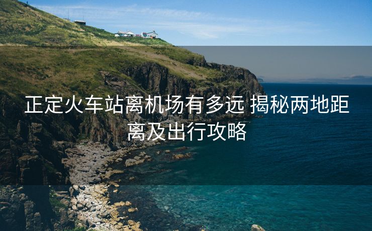 正定火车站离机场有多远 揭秘两地距离及出行攻略 正定火车站离机场有多远 揭秘两地距离及出行攻略