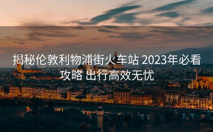 揭秘伦敦利物浦街火车站 2023年必看攻略 出行高效无忧