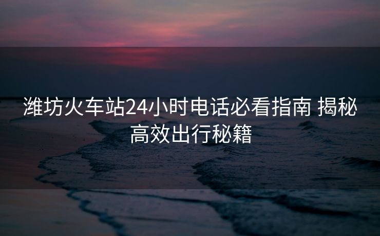 潍坊火车站24小时电话必看指南 揭秘高效出行秘籍