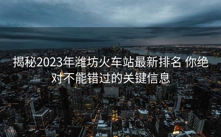 揭秘2023年潍坊火车站最新排名 你绝对不能错过的关键信息
