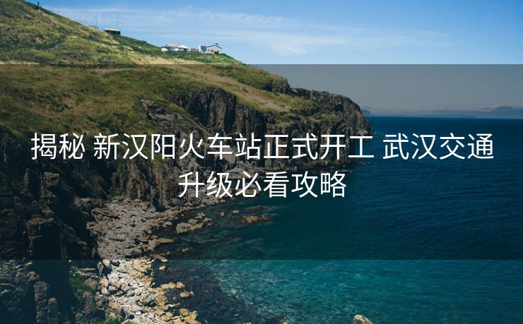 揭秘 新汉阳火车站正式开工 武汉交通升级必看攻略