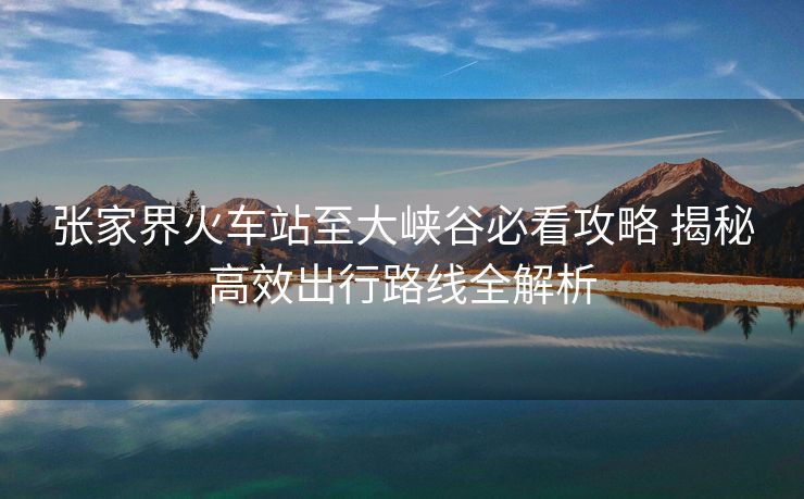 张家界火车站至大峡谷必看攻略 揭秘高效出行路线全解析