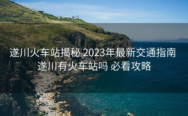 遂川火车站揭秘 2023年最新交通指南 遂川有火车站吗 必看攻略