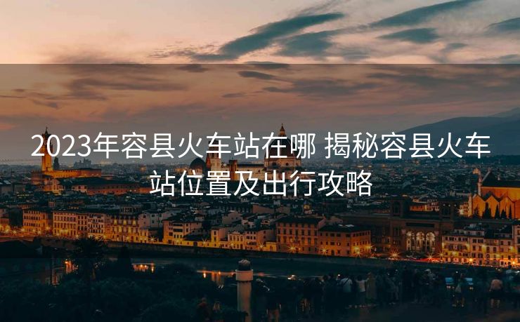 2023年容县火车站在哪 揭秘容县火车站位置及出行攻略 2023年容县火车站在哪 揭秘容县火车站位置及出行攻略