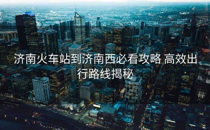济南火车站到济南西必看攻略 高效出行路线揭秘