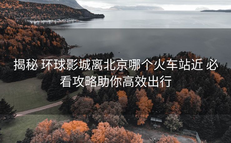 揭秘 环球影城离北京哪个火车站近 必看攻略助你高效出行