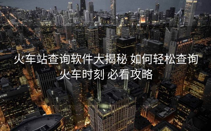 火车站查询软件大揭秘 如何轻松查询火车时刻 必看攻略