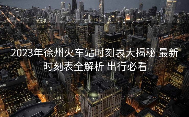 2023年徐州火车站时刻表大揭秘 最新时刻表全解析 出行必看