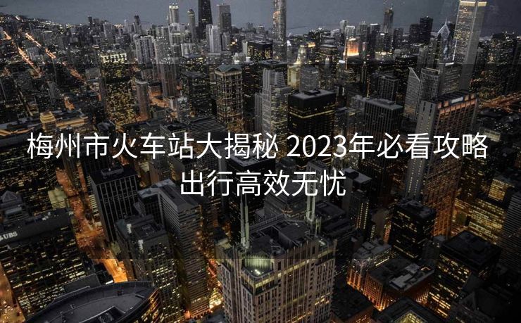 梅州市火车站大揭秘 2023年必看攻略 出行高效无忧
