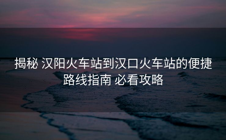 揭秘 汉阳火车站到汉口火车站的便捷路线指南 必看攻略