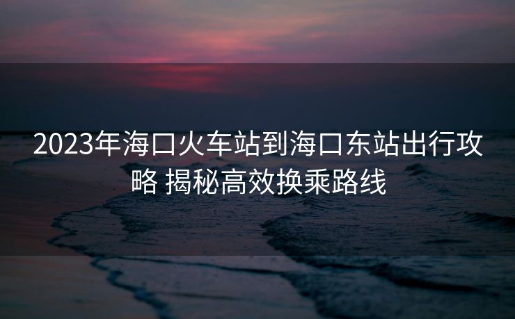 2023年海口火车站到海口东站出行攻略 揭秘高效换乘路线