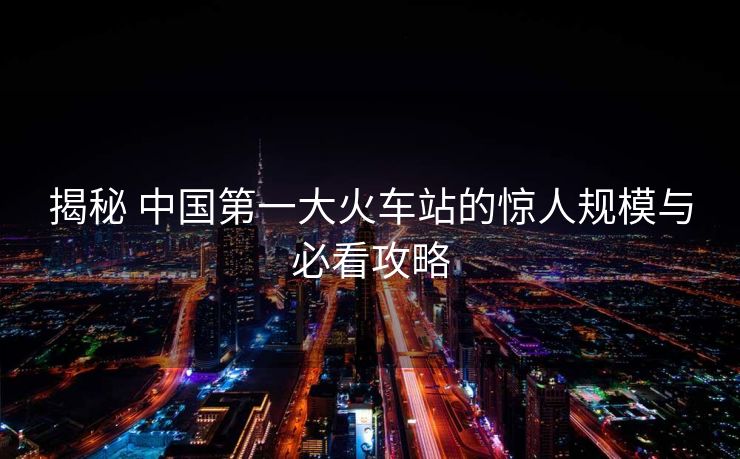 揭秘 中国第一大火车站的惊人规模与必看攻略