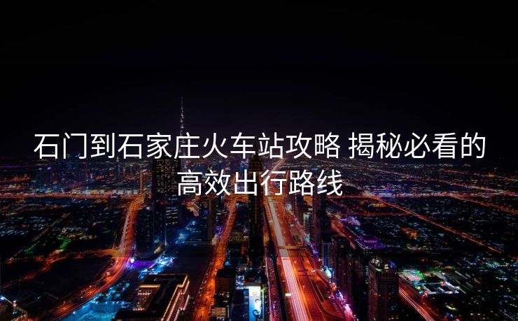 石门到石家庄火车站攻略 揭秘必看的高效出行路线 石门到石家庄火车站攻略 揭秘必看的高效出行路线
