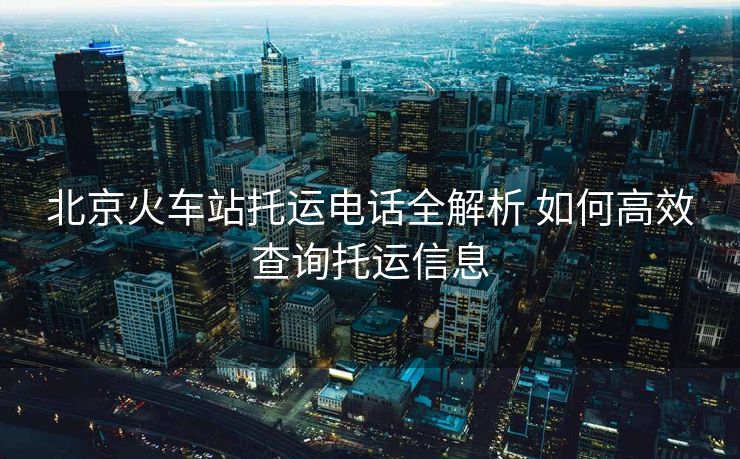 北京火车站托运电话全解析 如何高效查询托运信息 北京火车站托运电话全解析 如何高效查询托运信息